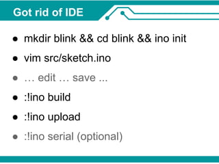 Got rid of IDE 
● mkdir blink && cd blink && ino init 
● vim src/sketch.ino 
● … edit … save ... 
● :!ino build 
● :!ino upload 
● :!ino serial (optional) 
 