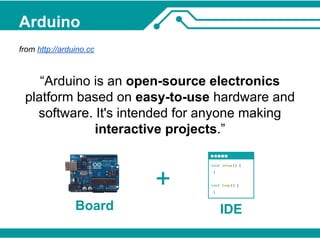 Arduino 
from http://arduino.cc 
“Arduino is an open-source electronics 
platform based on easy-to-use hardware and 
software. It's intended for anyone making 
interactive projects.” 
IDE 
+ 
Board 
 