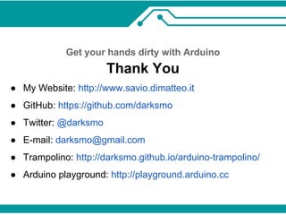 Get your hands dirty with Arduino 
Thank You 
● My Website: http://www.savio.dimatteo.it 
● GitHub: https://github.com/darksmo 
● Twitter: @darksmo 
● E-mail: darksmo@gmail.com 
● Trampolino: http://darksmo.github.io/arduino-trampolino/ 
● Arduino playground: http://playground.arduino.cc 
