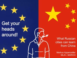 Get your
heads
around!
What Russian
cities can learn
from China
Markus Appenzeller
MLA+, MARCH
 