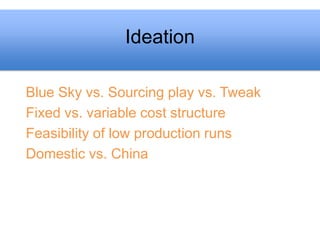 Ideation

Blue Sky vs. Sourcing play vs. Tweak
Fixed vs. variable cost structure
Feasibility of low production runs
Domestic vs. China
 