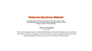 -Nicos Paschali-
@nicospaschali
“Getting Your Ideas Across Webisode”
The Manager’s Ultimate Framework of 5 Key Actions and
4 Planning Questions, in delivering important written or verbal
messages clearly and accurately.
“In this well designed, precise, without blah blah blah webisode I’ll explain, clarify, and show
YOU step by step how to organize, structure and deliver your messages and ideas with clarity
and understanding. I’ll show you how to be an effective communicator!”
 