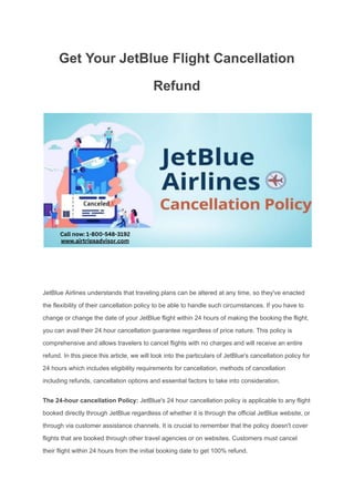 Get Your JetBlue Flight Cancellation
Refund
JetBlue Airlines understands that traveling plans can be altered at any time, so they've enacted
the flexibility of their cancellation policy to be able to handle such circumstances. If you have to
change or change the date of your JetBlue flight within 24 hours of making the booking the flight,
you can avail their 24 hour cancellation guarantee regardless of price nature. This policy is
comprehensive and allows travelers to cancel flights with no charges and will receive an entire
refund. In this piece this article, we will look into the particulars of JetBlue's cancellation policy for
24 hours which includes eligibility requirements for cancellation, methods of cancellation
including refunds, cancellation options and essential factors to take into consideration.
The 24-hour cancellation Policy: JetBlue's 24 hour cancellation policy is applicable to any flight
booked directly through JetBlue regardless of whether it is through the official JetBlue website, or
through via customer assistance channels. It is crucial to remember that the policy doesn't cover
flights that are booked through other travel agencies or on websites. Customers must cancel
their flight within 24 hours from the initial booking date to get 100% refund.
 