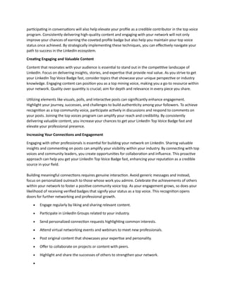 participating in conversations will also help elevate your profile as a credible contributor in the top voice
program. Consistently delivering high-quality content and engaging with your network will not only
improve your chances of earning the coveted profile badge but also help you maintain your top voice
status once achieved. By strategically implementing these techniques, you can effectively navigate your
path to success in the LinkedIn ecosystem.
Creating Engaging and Valuable Content
Content that resonates with your audience is essential to stand out in the competitive landscape of
LinkedIn. Focus on delivering insights, stories, and expertise that provide real value. As you strive to get
your LinkedIn Top Voice Badge fast, consider topics that showcase your unique perspective or industry
knowledge. Engaging content can position you as a top mining voice, making you a go-to resource within
your network. Quality over quantity is crucial; aim for depth and relevance in every piece you share.
Utilizing elements like visuals, polls, and interactive posts can significantly enhance engagement.
Highlight your journey, successes, and challenges to build authenticity among your followers. To achieve
recognition as a top community voice, participate actively in discussions and respond to comments on
your posts. Joining the top voices program can amplify your reach and credibility. By consistently
delivering valuable content, you increase your chances to get your LinkedIn Top Voice Badge fast and
elevate your professional presence.
Increasing Your Connections and Engagement
Engaging with other professionals is essential for building your network on LinkedIn. Sharing valuable
insights and commenting on posts can amplify your visibility within your industry. By connecting with top
voices and community leaders, you create opportunities for collaboration and influence. This proactive
approach can help you get your LinkedIn Top Voice Badge fast, enhancing your reputation as a credible
source in your field.
Building meaningful connections requires genuine interaction. Avoid generic messages and instead,
focus on personalized outreach to those whose work you admire. Celebrate the achievements of others
within your network to foster a positive community voice top. As your engagement grows, so does your
likelihood of receiving verified badges that signify your status as a top voice. This recognition opens
doors for further networking and professional growth.
• Engage regularly by liking and sharing relevant content.
• Participate in LinkedIn Groups related to your industry.
• Send personalized connection requests highlighting common interests.
• Attend virtual networking events and webinars to meet new professionals.
• Post original content that showcases your expertise and personality.
• Offer to collaborate on projects or content with peers.
• Highlight and share the successes of others to strengthen your network.
•
 