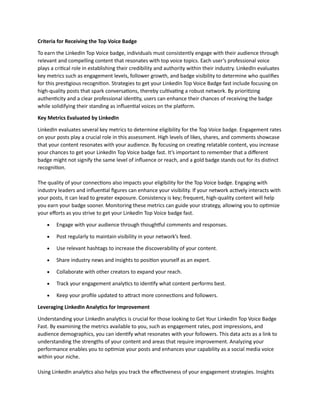 Criteria for Receiving the Top Voice Badge
To earn the LinkedIn Top Voice badge, individuals must consistently engage with their audience through
relevant and compelling content that resonates with top voice topics. Each user’s professional voice
plays a critical role in establishing their credibility and authority within their industry. LinkedIn evaluates
key metrics such as engagement levels, follower growth, and badge visibility to determine who qualifies
for this prestigious recognition. Strategies to get your LinkedIn Top Voice Badge fast include focusing on
high-quality posts that spark conversations, thereby cultivating a robust network. By prioritizing
authenticity and a clear professional identity, users can enhance their chances of receiving the badge
while solidifying their standing as influential voices on the platform.
Key Metrics Evaluated by LinkedIn
LinkedIn evaluates several key metrics to determine eligibility for the Top Voice badge. Engagement rates
on your posts play a crucial role in this assessment. High levels of likes, shares, and comments showcase
that your content resonates with your audience. By focusing on creating relatable content, you increase
your chances to get your LinkedIn Top Voice badge fast. It’s important to remember that a different
badge might not signify the same level of influence or reach, and a gold badge stands out for its distinct
recognition.
The quality of your connections also impacts your eligibility for the Top Voice badge. Engaging with
industry leaders and influential figures can enhance your visibility. If your network actively interacts with
your posts, it can lead to greater exposure. Consistency is key; frequent, high-quality content will help
you earn your badge sooner. Monitoring these metrics can guide your strategy, allowing you to optimize
your efforts as you strive to get your LinkedIn Top Voice badge fast.
• Engage with your audience through thoughtful comments and responses.
• Post regularly to maintain visibility in your network’s feed.
• Use relevant hashtags to increase the discoverability of your content.
• Share industry news and insights to position yourself as an expert.
• Collaborate with other creators to expand your reach.
• Track your engagement analytics to identify what content performs best.
• Keep your profile updated to attract more connections and followers.
Leveraging LinkedIn Analytics for Improvement
Understanding your LinkedIn analytics is crucial for those looking to Get Your LinkedIn Top Voice Badge
Fast. By examining the metrics available to you, such as engagement rates, post impressions, and
audience demographics, you can identify what resonates with your followers. This data acts as a link to
understanding the strengths of your content and areas that require improvement. Analyzing your
performance enables you to optimize your posts and enhances your capability as a social media voice
within your niche.
Using LinkedIn analytics also helps you track the effectiveness of your engagement strategies. Insights
 