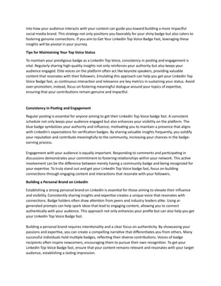 into how your audience interacts with your content can guide you toward building a more impactful
social media brand. This strategy not only positions you favorably for your shiny badge but also caters to
fostering genuine connections. If you aim to Get Your LinkedIn Top Voice Badge Fast, leveraging these
insights will be pivotal in your journey.
Tips for Maintaining Your Top Voice Status
To maintain your prestigious badge as a LinkedIn Top Voice, consistency in posting and engagement is
vital. Regularly sharing high-quality insights not only reinforces your authority but also keeps your
audience engaged. Elite voices on the platform often act like keynote speakers, providing valuable
content that resonates with their followers. Emulating this approach can help you get your LinkedIn Top
Voice Badge fast, as continuous interaction and relevance are key metrics in sustaining your status. Avoid
over-promotion; instead, focus on fostering meaningful dialogue around your topics of expertise,
ensuring that your contributions remain genuine and impactful.
Consistency in Posting and Engagement
Regular posting is essential for anyone aiming to get their LinkedIn Top Voice badge fast. A consistent
schedule not only keeps your audience engaged but also enhances your visibility on the platform. The
blue badge symbolizes your authority and influence, motivating you to maintain a presence that aligns
with LinkedIn's expectations for verification badges. By sharing valuable insights frequently, you solidify
your reputation and contribute meaningfully to the community, increasing your chances in the badge-
earning process.
Engagement with your audience is equally important. Responding to comments and participating in
discussions demonstrates your commitment to fostering relationships within your network. This active
involvement can be the difference between merely having a community badge and being recognized for
your expertise. To truly stand out and get your LinkedIn Top Voice badge fast, focus on building
connections through engaging content and interactions that resonate with your followers.
Building a Personal Brand on LinkedIn
Establishing a strong personal brand on LinkedIn is essential for those aiming to elevate their influence
and visibility. Consistently sharing insights and expertise creates a unique voice that resonates with
connections. Badge holders often draw attention from peers and industry leaders alike. Using ai-
generated prompts can help spark ideas that lead to engaging content, allowing you to connect
authentically with your audience. This approach not only enhances your profile but can also help you get
your LinkedIn Top Voice Badge fast.
Building a personal brand requires intentionality and a clear focus on authenticity. By showcasing your
passions and expertise, you can create a compelling narrative that differentiates you from others. Many
successful individuals hold multiple badges, reflecting their diverse contributions. Voices of badge
recipients often inspire newcomers, encouraging them to pursue their own recognition. To get your
LinkedIn Top Voice Badge fast, ensure that your content remains relevant and resonates with your target
audience, establishing a lasting impression.
 