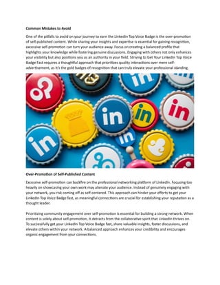 Common Mistakes to Avoid
One of the pitfalls to avoid on your journey to earn the LinkedIn Top Voice Badge is the over-promotion
of self-published content. While sharing your insights and expertise is essential for gaining recognition,
excessive self-promotion can turn your audience away. Focus on creating a balanced profile that
highlights your knowledge while fostering genuine discussions. Engaging with others not only enhances
your visibility but also positions you as an authority in your field. Striving to Get Your LinkedIn Top Voice
Badge Fast requires a thoughtful approach that prioritizes quality interactions over mere self-
advertisement, as it’s the gold badges of recognition that can truly elevate your professional standing.
Over-Promotion of Self-Published Content
Excessive self-promotion can backfire on the professional networking platform of LinkedIn. Focusing too
heavily on showcasing your own work may alienate your audience. Instead of genuinely engaging with
your network, you risk coming off as self-centered. This approach can hinder your efforts to get your
LinkedIn Top Voice Badge fast, as meaningful connections are crucial for establishing your reputation as a
thought leader.
Prioritizing community engagement over self-promotion is essential for building a strong network. When
content is solely about self-promotion, it detracts from the collaborative spirit that LinkedIn thrives on.
To successfully get your LinkedIn Top Voice Badge fast, share valuable insights, foster discussions, and
elevate others within your network. A balanced approach enhances your credibility and encourages
organic engagement from your connections.
 