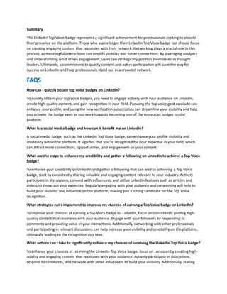 Summary
The LinkedIn Top Voice badge represents a significant achievement for professionals seeking to elevate
their presence on the platform. Those who aspire to get their LinkedIn Top Voice badge fast should focus
on creating engaging content that resonates with their network. Networking plays a crucial role in this
process, as meaningful interactions can amplify visibility and foster connections. By leveraging analytics
and understanding what drives engagement, users can strategically position themselves as thought
leaders. Ultimately, a commitment to quality content and active participation will pave the way for
success on LinkedIn and help professionals stand out in a crowded network.
FAQS
How can I quickly obtain top voice badges on LinkedIn?
To quickly obtain your top voice badges, you need to engage actively with your audience on LinkedIn,
create high-quality content, and gain recognition in your field. Pursuing the top voice gold accolade can
enhance your profile, and using the new verification subscription can streamline your visibility and help
you achieve the badge even as you work towards becoming one of the top voices badges on the
platform.
What is a social media badge and how can it benefit me on LinkedIn?
A social media badge, such as the LinkedIn Top Voice badge, can enhance your profile visibility and
credibility within the platform. It signifies that you're recognized for your expertise in your field, which
can attract more connections, opportunities, and engagement on your content.
What are the steps to enhance my credibility and gather a following on LinkedIn to achieve a Top Voice
badge?
To enhance your credibility on LinkedIn and gather a following that can lead to achieving a Top Voice
badge, start by consistently sharing valuable and engaging content relevant to your industry. Actively
participate in discussions, connect with influencers, and utilize LinkedIn features such as articles and
videos to showcase your expertise. Regularly engaging with your audience and networking will help to
build your visibility and influence on the platform, making you a strong candidate for the Top Voice
recognition.
What strategies can I implement to improve my chances of earning a Top Voice badge on LinkedIn?
To improve your chances of earning a Top Voice badge on LinkedIn, focus on consistently posting high-
quality content that resonates with your audience. Engage with your followers by responding to
comments and providing value in your interactions. Additionally, networking with other professionals
and participating in relevant discussions can help increase your visibility and credibility on the platform,
ultimately leading to the recognition you seek.
What actions can I take to significantly enhance my chances of receiving the LinkedIn Top Voice badge?
To enhance your chances of receiving the LinkedIn Top Voice badge, focus on consistently creating high-
quality and engaging content that resonates with your audience. Actively participate in discussions,
respond to comments, and network with other influencers to build your visibility. Additionally, staying
 