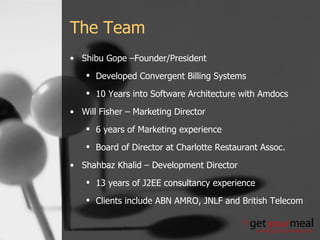 The Team Shibu Gope –Founder/President Developed Convergent Billing Systems 10 Years into Software Architecture with Amdocs Will Fisher – Marketing Director 6 years of Marketing experience Board of Director at Charlotte Restaurant Assoc. Shahbaz Khalid – Development Director 13 years of J2EE consultancy experience Clients include ABN AMRO, JNLF and British Telecom 