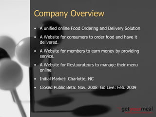 Company Overview A unified online Food Ordering and Delivery Solution  A Website for consumers to order food and have it delivered. A Website for members to earn money by providing service. A Website for Restaurateurs to manage their menu online Initial Market: Charlotte, NC Closed Public Beta: Nov. 2008  Go Live: Feb. 2009 