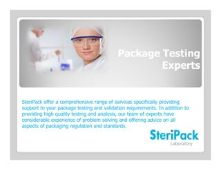 Package Testing
                                                   Experts


SteriPack offer a comprehensive range of services specifically providing
support to your package testing and validation requirements. In addition to
providing high quality testing and analysis, our team of experts have
considerable experience of problem solving and offering advice on all
aspects of packaging regulation and standards.
 