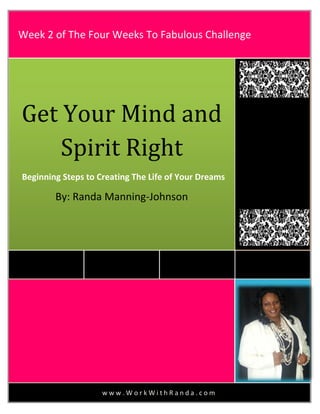 w w w . W o r k W i t h R a n d a . c o m
Get Your Mind and
Spirit Right
Beginning Steps to Creating The Life of Your Dreams
By: Randa Manning-Johnson
Week 2 of The Four Weeks To Fabulous Challenge
 
