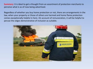 Summary: It is ideal to get a thought from an assortment of protection merchants to
perceive what is as of now being advertised.
Regardless of whether you buy home protection or not, there are arrangements in the
law, when your property or those of others are harmed and home flame protection
comes exceptionally helpful in here. On account of remuneration, it will be helpful to
peruse the edges demonstrative of inclusion as suitable.
 