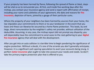 If your property has been harmed by flame, following the spread of flame or blast, steps
will be vital so as to remunerate you. At first, and inside five working days after the
mishap, you contact your insurance agency and send a report with affirmation of receipt,
including your name and subtleties of your agreement, the date and reasons for fire
insurance, depiction of harm, joined by a gauge of their particular sums.
Where the property of your neighbors has been harmed by sources from your home, the
law stipulates your commitments to them or to your landowner in the event that you
lease and these can likewise be secured by a home flame protection. This leads, by and
large, direct remuneration by the neighbor's safety net provider, without utilization of the
deductible. Assuming, in any case, the mishap report did not prompt any disparity, you
will dependably have the commitment to send cases to the next gathering to your digital
fire insurance agency that will deal with the development.
After you get into an auto collision is a terrible time to begin pondering the significance of
engine protection. Without a doubt, it's one of the errands you don't generally anticipate.
However, it is a significant cash sparing speculation to avert your accounts being stung. A
perfect motor insurance plan ought to take into account your needs and needs. So don't
take the primary engine protection plan that is offered to you.
 