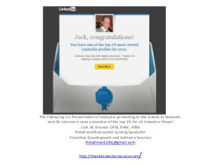 The Following is a Presentation of analytics pertaining to the Linked-in Network.
    Jack W. Intrator is now a member of the top 1% for all Linked-in Views!
                        Jack W. Intrator CPM, RAM, ARM
                     Retail and Restaurant Leasing Specialist
                 Franchise Development and Advisory Services
                           Retailman1105j@gmail.com


                      http://thesiteselectionsource.com   /
 