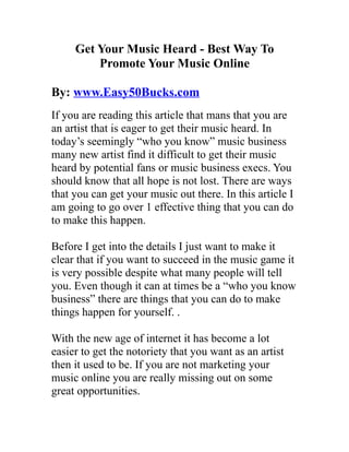 Get Your Music Heard - Best Way To
         Promote Your Music Online

By: www.Easy50Bucks.com
If you are reading this article that mans that you are
an artist that is eager to get their music heard. In
today’s seemingly “who you know” music business
many new artist find it difficult to get their music
heard by potential fans or music business execs. You
should know that all hope is not lost. There are ways
that you can get your music out there. In this article I
am going to go over 1 effective thing that you can do
to make this happen.

Before I get into the details I just want to make it
clear that if you want to succeed in the music game it
is very possible despite what many people will tell
you. Even though it can at times be a “who you know
business” there are things that you can do to make
things happen for yourself. .

With the new age of internet it has become a lot
easier to get the notoriety that you want as an artist
then it used to be. If you are not marketing your
music online you are really missing out on some
great opportunities.
 