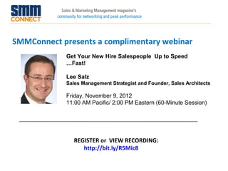 SMMConnect presents a complimentary webinar
            Get Your New Hire Salespeople Up to Speed
            …Fast!

            Lee Salz
            Sales Management Strategist and Founder, Sales Architects

            Friday, November 9, 2012
            11:00 AM Pacific/ 2:00 PM Eastern (60-Minute Session)




               REGISTER or VIEW RECORDING:
                  http://bit.ly/R5Mic8
 