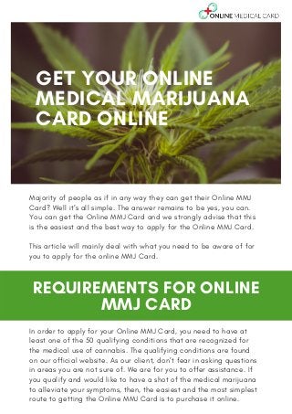PROMO GOOD FROM JUNE 15 TO
SEPTEMBER 15, 2020.
Majority of people as if in any way they can get their Online MMJ
Card? Well it’s all simple. The answer remains to be yes, you can.
You can get the Online MMJ Card and we strongly advise that this
is the easiest and the best way to apply for the Online MMJ Card.
This article will mainly deal with what you need to be aware of for
you to apply for the online MMJ Card.
GET YOUR ONLINE
MEDICAL MARIJUANA
CARD ONLINE
REQUIREMENTS FOR ONLINE
MMJ CARD
In order to apply for your Online MMJ Card, you need to have at
least one of the 50 qualifying conditions that are recognized for
the medical use of cannabis. The qualifying conditions are found
on our official website. As our client, don’t fear in asking questions
in areas you are not sure of. We are for you to offer assistance. If
you qualify and would like to have a shot of the medical marijuana
to alleviate your symptoms, then, the easiest and the most simplest
route to getting the Online MMJ Card is to purchase it online.
 