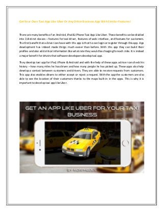 Get Your Own Taxi App Like Uber Or Any Other Business App With Similar Features!
There are many benefits of an Android, iPad & iPhone Taxi App Like Uber. These benefits can be divided
into 3 distinct classes – features for taxi driver, features of web interface, and features for customers.
The first benefit that a driver can have with this app is that he can login or register through this app. App
development has indeed made things much easier than before. With this app they can build their
profiles and also add critical information like what rate they would be charging foreach mile. It is indeed
a major benefitfordriversthatsoftware developersdeveloptaxi app.
They develop taxi app for iPad, iPhone & Android and with the help of these apps a driver can check his
history – how many miles he has driven and how many people he has picked up. These apps also help
develop a contact between customers and drivers. They are able to receive requests from customers.
This app also enables drivers to either accept or reject a request. With the app the customers are also
able to see the location of their customers thanks to the maps built-in in the apps. This is why it is
importantto developtaxi applikeUber.
 