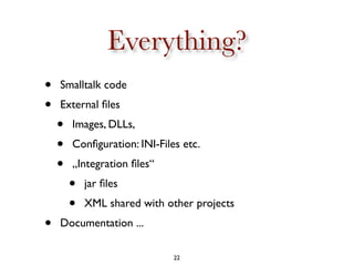 Everything?
•   Smalltalk code
•   External ﬁles
    •   Images, DLLs,
    •   Conﬁguration: INI-Files etc.
    •   „Integ...