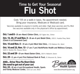 Oct. 1 and 8 - (9 am–Noon) Clinton Clinic, 307 Ogden Ave., Clinton
Oct. 13, 20, 27 and Nov. 3 - (8 am–6 pm) Beloit Clinic, 1905 E. Huebbe Pkwy, Beloit
(Check in at Convenient Care)
Oct. 15 and Nov. 5 - (9 am–4 pm) West Side Clinic, 1735 Madison Rd., Beloit
Oct. 16 and 23, Nov. 13 - (7 am–7 pm) NorthPointe Health and Wellness Campus,
5605 E. Rockton Rd., Roscoe, Illinois
Oct. 22 and 29 - (9 am–Noon) Darien Clinic, 300 N. Walworth, Darien
Oct. 29 - (1 pm–4 pm) First National Bank & Trust, 51 Wisconsin St., Darien
AND... Drive Thru Flu Shot Clinic
(No need to get out of your car)
Oct. 23 - (8 am–4 pm) Occupational Health, Sports
and Family Medicine Center, 1650 Lee Lane, Beloit
Cost: $
25 on a walk-in basis. No appointment needed.
Bring your insurance, Medicare or Medicaid card.
Vaccines available to anyone 6 months and older. High dose vaccines and Flu Mist
live vaccines available only in the physician’s office by appointment.
Time to Get Your Seasonal
Flu Shot
www.BeloitHealthSystem.org
 