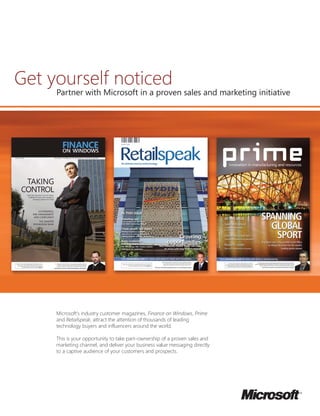 Get yourself noticed
Partner with Microsoft in a proven sales and marketing initiative
Microsoft’s industry customer magazines, Finance on Windows, Prime
and Retailspeak, attract the attention of thousands of leading
technology buyers and influencers around the world.
This is your opportunity to take part–ownership of a proven sales and
marketing channel, and deliver your business value messaging directly
to a captive audience of your customers and prospects.
 