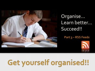Organise... Learn better... Succeed!! Part 3 – RSS Feeds Get yourself organised!! 