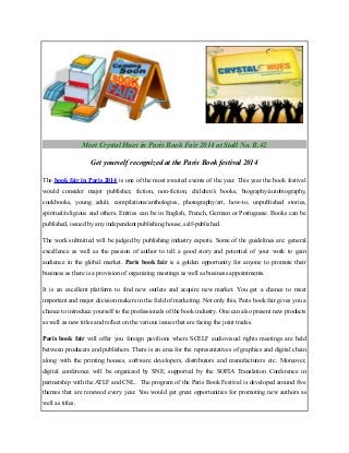 Meet Crystal Hues in Paris Book Fair 2014 at Stall No. B.42
Get yourself recognized at the Paris Book festival 2014
The book fair in Paris 2014 is one of the most awaited events of the year. This year the book festival
would consider major publisher, fiction, non-fiction, children’s books, biography/autobiography,
cookbooks, young adult, compilations/anthologies, photography/art, how-to, unpublished stories,
spiritual/religious and others. Entries can be in English, French, German or Portuguese. Books can be
published, issued by any independent publishing house, self-published.
The work submitted will be judged by publishing industry experts. Some of the guidelines are: general
excellence as well as the passion of author to tell a good story and potential of your work to gain
audience in the global market. Paris book fair is a golden opportunity for anyone to promote their
business as there is a provision of organizing meetings as well as business appointments.
It is an excellent platform to find new outlets and acquire new market. You get a chance to meet
important and major decision makers in the field of marketing. Not only this, Paris book fair gives you a
chance to introduce yourself to the professionals of the book industry. One can also present new products
as well as new titles and reflect on the various issues that are facing the joint trades.
Paris book fair will offer you foreign pavilions where SCELF audiovisual rights meetings are held
between producers and publishers. There is an area for the representatives of graphics and digital chain
along with the printing houses, software developers, distributors and manufacturers etc. Moreover,
digital conference will be organized by SNE, supported by the SOFIA Translation Conference in
partnership with the ATLF and CNL. The program of the Paris Book Festival is developed around five
themes that are renewed every year. You would get great opportunities for promoting new authors as
well as titles.

 