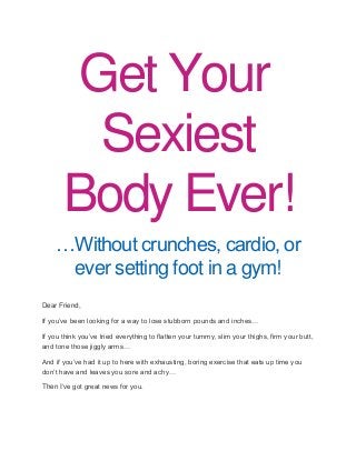 Get Your Sexiest Body Ever! …Without crunches, cardio, or ever setting foot in a gym! Dear Friend, If you’ve been looking for a way to lose stubborn pounds and inches… If you think you’ve tried everything to flatten your tummy, slim your thighs, firm your butt, and tone those jiggly arms… And if you’ve had it up to here with exhausting, boring exercise that eats up time you don’t have and leaves you sore and achy… Then I’ve got great news for you.  