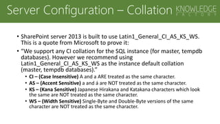 Server Configuration – Collation
• SharePoint server 2013 is built to use Latin1_General_CI_AS_KS_WS.
This is a quote from Microsoft to prove it:
• “We support any CI collation for the SQL instance (for master, tempdb
databases). However we recommend using
Latin1_General_CI_AS_KS_WS as the instance default collation
(master, tempdb databases).”
• CI – (Case Insensitive) A and a ARE treated as the same character.
• AS – (Accent Sensitive) a and á are NOT treated as the same character.
• KS – (Kana Sensitive) Japanese Hirakana and Katakana characters which look
the same are NOT treated as the same character.
• WS – (Width Sensitive) Single-Byte and Double-Byte versions of the same
character are NOT treated as the same character.
 