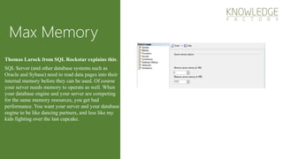 Max Memory
SQL Server (and other database systems such as
Oracle and Sybase) need to read data pages into their
internal memory before they can be used. Of course
your server needs memory to operate as well. When
your database engine and your server are competing
for the same memory resources, you get bad
performance. You want your server and your database
engine to be like dancing partners, and less like my
kids fighting over the last cupcake.
Thomas Larock from SQL Rockstar explains this:
 