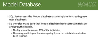Model Database
• SQL Server uses the Model database as a template for creating new
user databases
• So therefor make sure that Model database have correct initial size
and growth settings.
• The log should be around 25% of the initial size.
• The auto growth is your insurance policy if your current database size has
been reached.
 