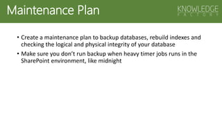 Maintenance Plan
• Create a maintenance plan to backup databases, rebuild indexes and
checking the logical and physical integrity of your database
• Make sure you don’t run backup when heavy timer jobs runs in the
SharePoint environment, like midnight
 