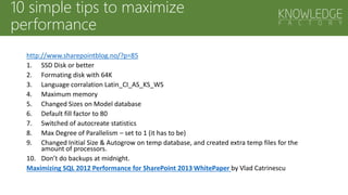 10 simple tips to maximize
performance
http://www.sharepointblog.no/?p=85
1. SSD Disk or better
2. Formating disk with 64K
3. Language corralation Latin_CI_AS_KS_WS
4. Maximum memory
5. Changed Sizes on Model database
6. Default fill factor to 80
7. Switched of autocreate statistics
8. Max Degree of Parallelism – set to 1 (it has to be)
9. Changed Initial Size & Autogrow on temp database, and created extra temp files for the
amount of processors.
10. Don’t do backups at midnight.
Maximizing SQL 2012 Performance for SharePoint 2013 WhitePaper by Vlad Catrinescu
 