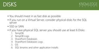 • You should invest in as fast disk as possible
• If you run on a Virtual Server, consider physical disks for the SQL
server
• SSD or SAN
• If you have physical SQL server you should use at least 6 Disks:
1. TempDB
2. TempDB Logs
3. SharePoint Databases
4. SharePoint Databases Logs
5. OS
6. SQL binaries and other application Installs
DISKS
 