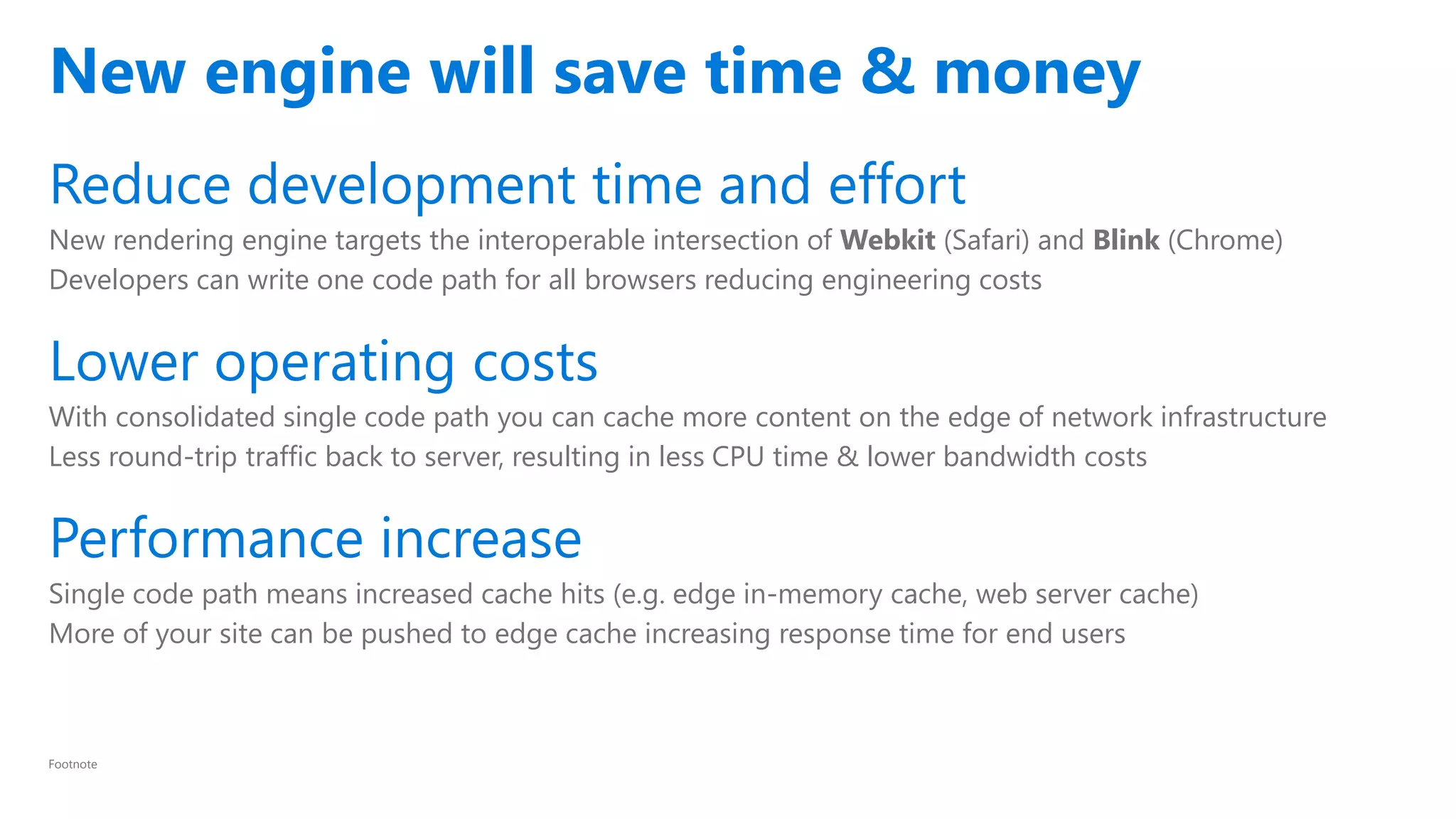 Reduce development time and effort
New rendering engine targets the interoperable intersection of Webkit (Safari) and Blink (Chrome)
Developers can write one code path for all browsers reducing engineering costs
Lower operating costs
With consolidated single code path you can cache more content on the edge of network infrastructure
Less round-trip traffic back to server, resulting in less CPU time & lower bandwidth costs
Performance increase
Single code path means increased cache hits (e.g. edge in-memory cache, web server cache)
More of your site can be pushed to edge cache increasing response time for end users
New engine will save time & money
Footnote
 