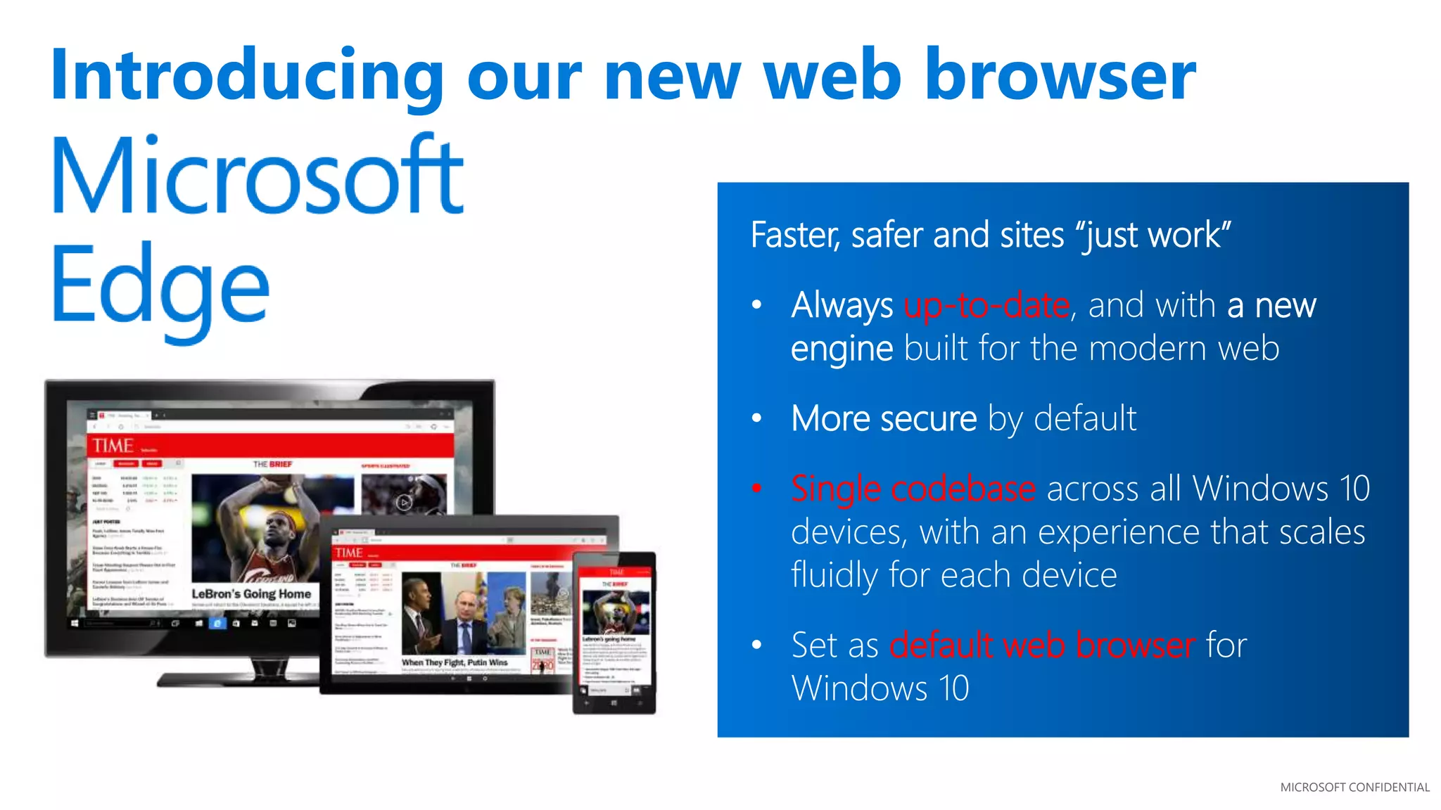 MICROSOFT CONFIDENTIAL
Introducing our new web browser
Faster, safer and sites “just work”
• Always up-to-date, and with a new
engine built for the modern web
• More secure by default
• Single codebase across all Windows 10
devices, with an experience that scales
fluidly for each device
• Set as default web browser for
Windows 10
 
