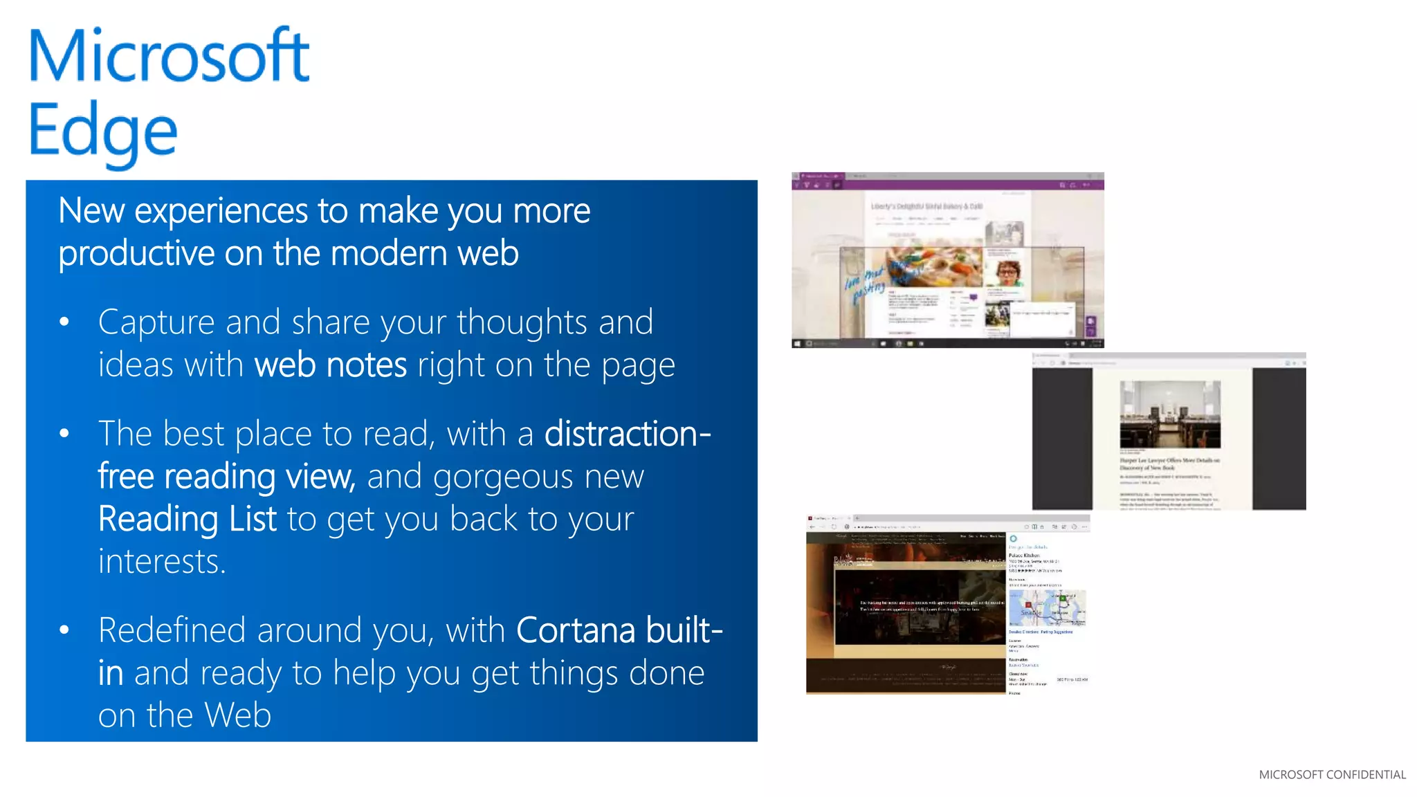 MICROSOFT CONFIDENTIAL
New experiences to make you more
productive on the modern web
• Capture and share your thoughts and
ideas with web notes right on the page
• The best place to read, with a distraction-
free reading view, and gorgeous new
Reading List to get you back to your
interests.
• Redefined around you, with Cortana built-
in and ready to help you get things done
on the Web
 
