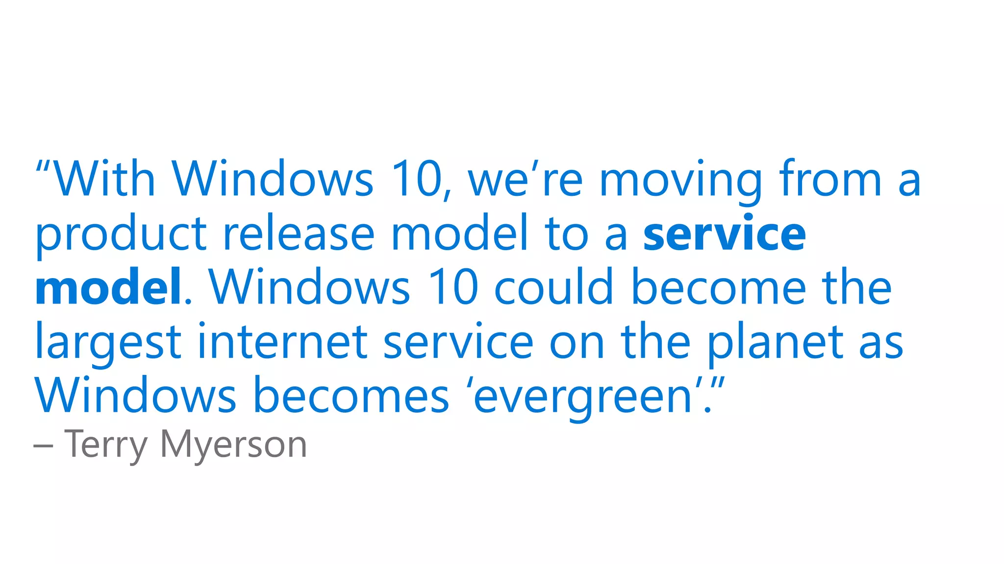 “With Windows 10, we’re moving from a
product release model to a service
model. Windows 10 could become the
largest internet service on the planet as
Windows becomes ‘evergreen’.”
– Terry Myerson
 