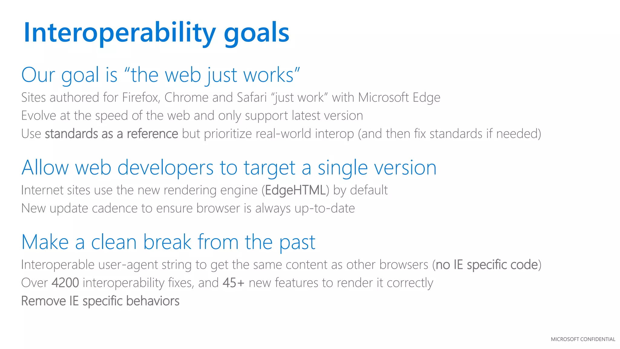 MICROSOFT CONFIDENTIAL
Interoperability goals
Our goal is “the web just works”
Sites authored for Firefox, Chrome and Safari “just work” with Microsoft Edge
Evolve at the speed of the web and only support latest version
Use standards as a reference but prioritize real-world interop (and then fix standards if needed)
Allow web developers to target a single version
Internet sites use the new rendering engine (EdgeHTML) by default
New update cadence to ensure browser is always up-to-date
Make a clean break from the past
Interoperable user-agent string to get the same content as other browsers (no IE specific code)
Over 4200 interoperability fixes, and 45+ new features to render it correctly
Remove IE specific behaviors
 