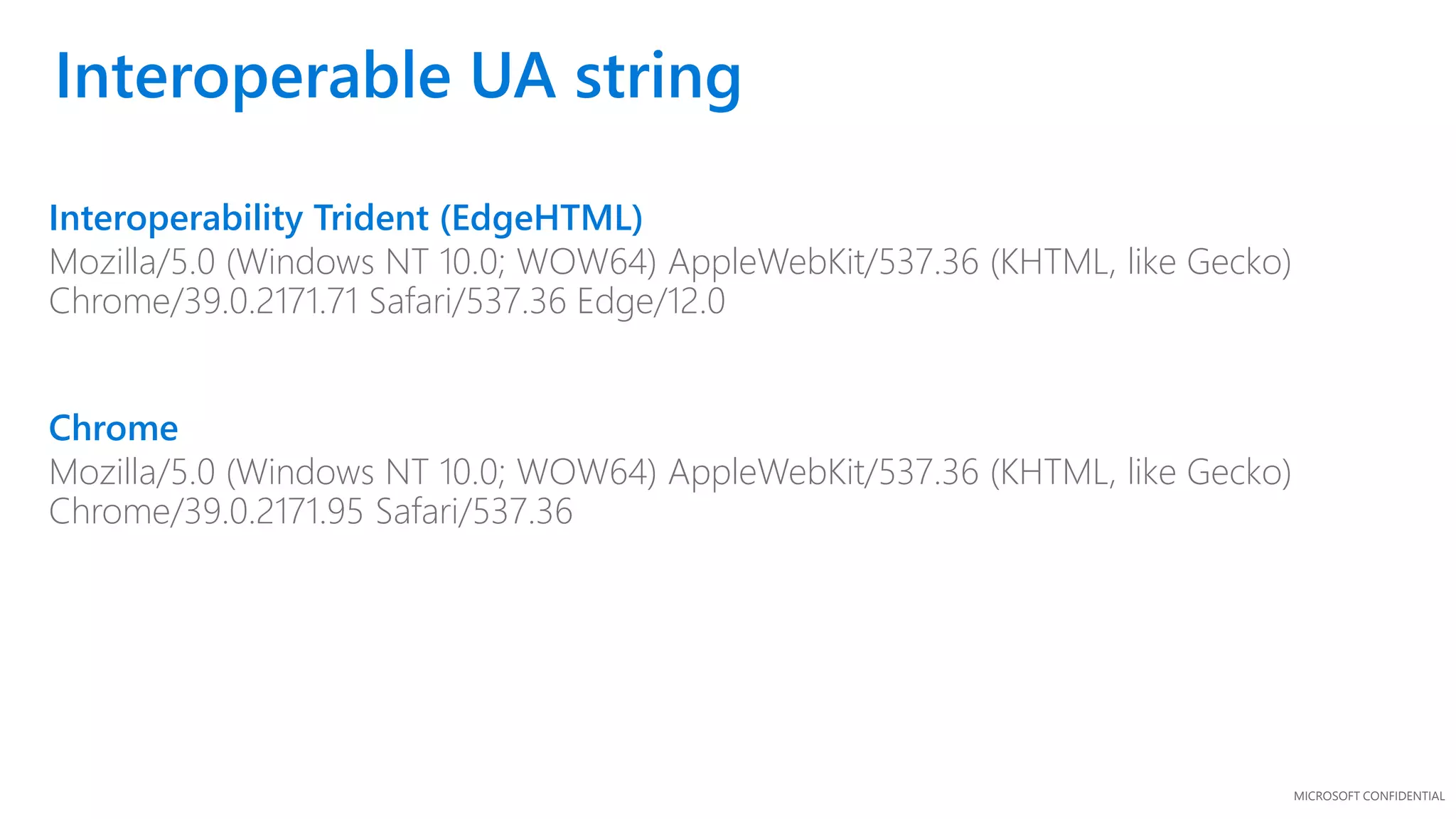 MICROSOFT CONFIDENTIAL
Interoperability Trident (EdgeHTML)
Mozilla/5.0 (Windows NT 10.0; WOW64) AppleWebKit/537.36 (KHTML, like Gecko)
Chrome/39.0.2171.71 Safari/537.36 Edge/12.0
Chrome
Mozilla/5.0 (Windows NT 10.0; WOW64) AppleWebKit/537.36 (KHTML, like Gecko)
Chrome/39.0.2171.95 Safari/537.36
Interoperable UA string
 