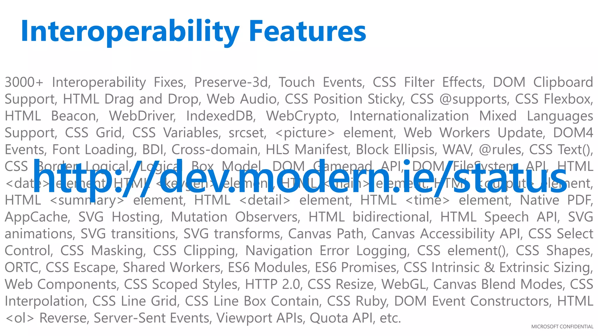 MICROSOFT CONFIDENTIAL
3000+ Interoperability Fixes, Preserve-3d, Touch Events, CSS Filter Effects, DOM Clipboard
Support, HTML Drag and Drop, Web Audio, CSS Position Sticky, CSS @supports, CSS Flexbox,
HTML Beacon, WebDriver, IndexedDB, WebCrypto, Internationalization Mixed Languages
Support, CSS Grid, CSS Variables, srcset, <picture> element, Web Workers Update, DOM4
Events, Font Loading, BDI, Cross-domain, HLS Manifest, Block Ellipsis, WAV, @rules, CSS Text(),
CSS Border Logical, Logical Box Model, DOM Gamepad API, DOM FileSystem API, HTML
<date> element, HTML <keygen> element, HTML <main> element, HTML <output> element,
HTML <summary> element, HTML <detail> element, HTML <time> element, Native PDF,
AppCache, SVG Hosting, Mutation Observers, HTML bidirectional, HTML Speech API, SVG
animations, SVG transitions, SVG transforms, Canvas Path, Canvas Accessibility API, CSS Select
Control, CSS Masking, CSS Clipping, Navigation Error Logging, CSS element(), CSS Shapes,
ORTC, CSS Escape, Shared Workers, ES6 Modules, ES6 Promises, CSS Intrinsic & Extrinsic Sizing,
Web Components, CSS Scoped Styles, HTTP 2.0, CSS Resize, WebGL, Canvas Blend Modes, CSS
Interpolation, CSS Line Grid, CSS Line Box Contain, CSS Ruby, DOM Event Constructors, HTML
<ol> Reverse, Server-Sent Events, Viewport APIs, Quota API, etc.
http://dev.modern.ie/status
Interoperability Features
 