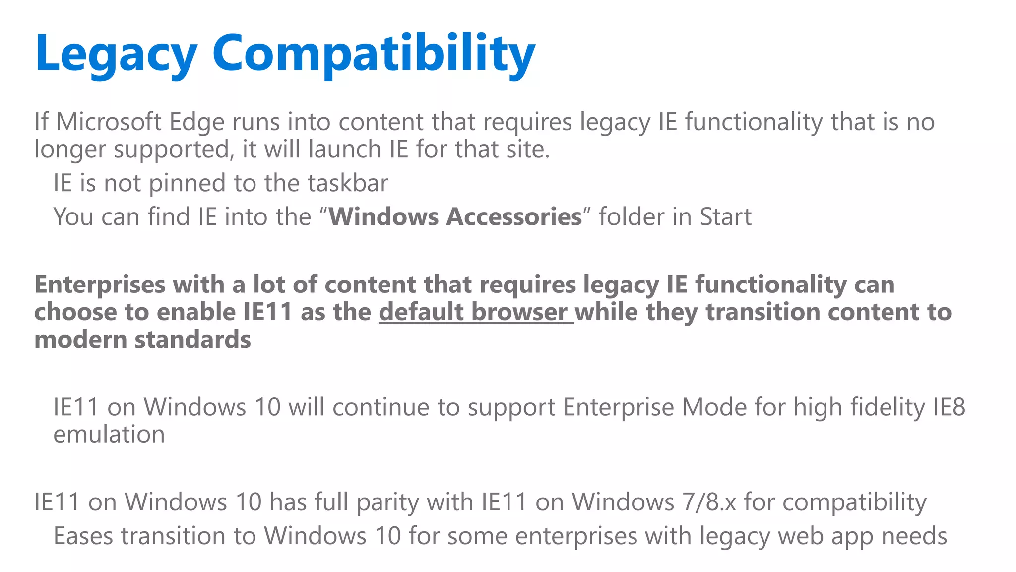 If Microsoft Edge runs into content that requires legacy IE functionality that is no
longer supported, it will launch IE for that site.
IE is not pinned to the taskbar
You can find IE into the “Windows Accessories” folder in Start
Enterprises with a lot of content that requires legacy IE functionality can
choose to enable IE11 as the default browser while they transition content to
modern standards
IE11 on Windows 10 will continue to support Enterprise Mode for high fidelity IE8
emulation
IE11 on Windows 10 has full parity with IE11 on Windows 7/8.x for compatibility
Eases transition to Windows 10 for some enterprises with legacy web app needs
Legacy Compatibility
 