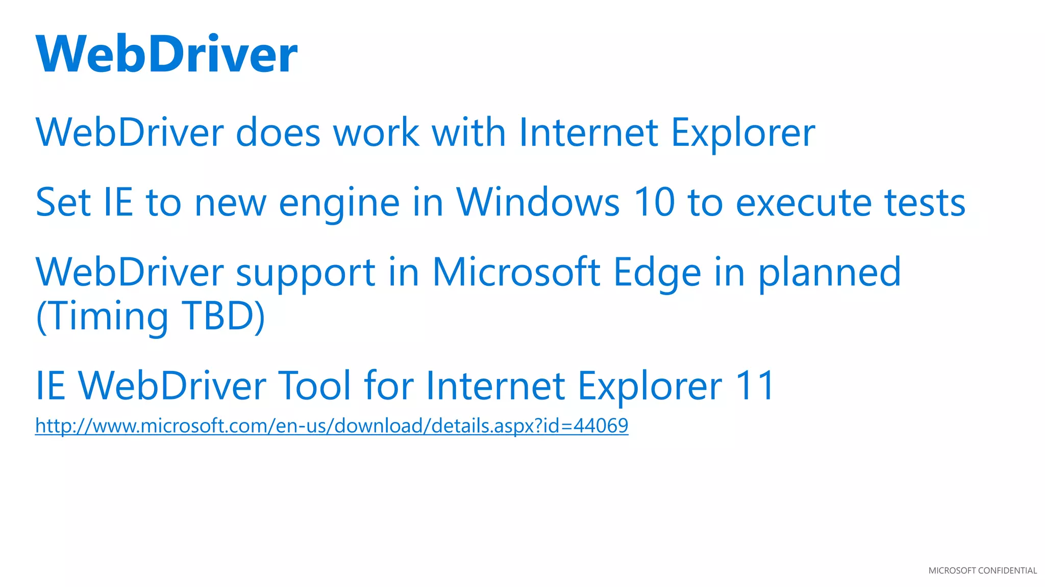 MICROSOFT CONFIDENTIAL
WebDriver does work with Internet Explorer
Set IE to new engine in Windows 10 to execute tests
WebDriver support in Microsoft Edge in planned
(Timing TBD)
IE WebDriver Tool for Internet Explorer 11
http://www.microsoft.com/en-us/download/details.aspx?id=44069
WebDriver
 