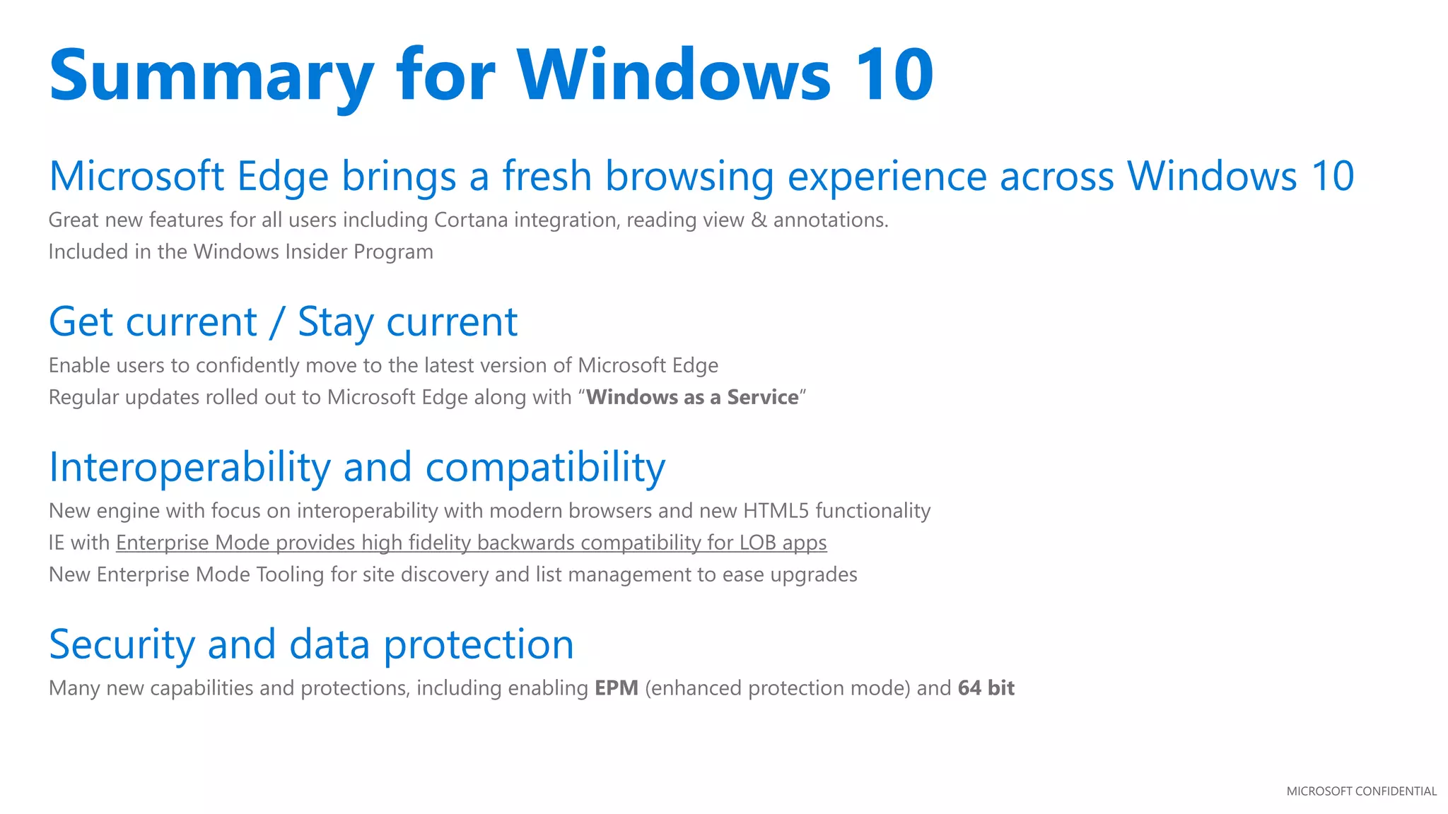MICROSOFT CONFIDENTIAL
Microsoft Edge brings a fresh browsing experience across Windows 10
Great new features for all users including Cortana integration, reading view & annotations.
Included in the Windows Insider Program
Get current / Stay current
Enable users to confidently move to the latest version of Microsoft Edge
Regular updates rolled out to Microsoft Edge along with “Windows as a Service”
Interoperability and compatibility
New engine with focus on interoperability with modern browsers and new HTML5 functionality
IE with Enterprise Mode provides high fidelity backwards compatibility for LOB apps
New Enterprise Mode Tooling for site discovery and list management to ease upgrades
Security and data protection
Many new capabilities and protections, including enabling EPM (enhanced protection mode) and 64 bit
Summary for Windows 10
 