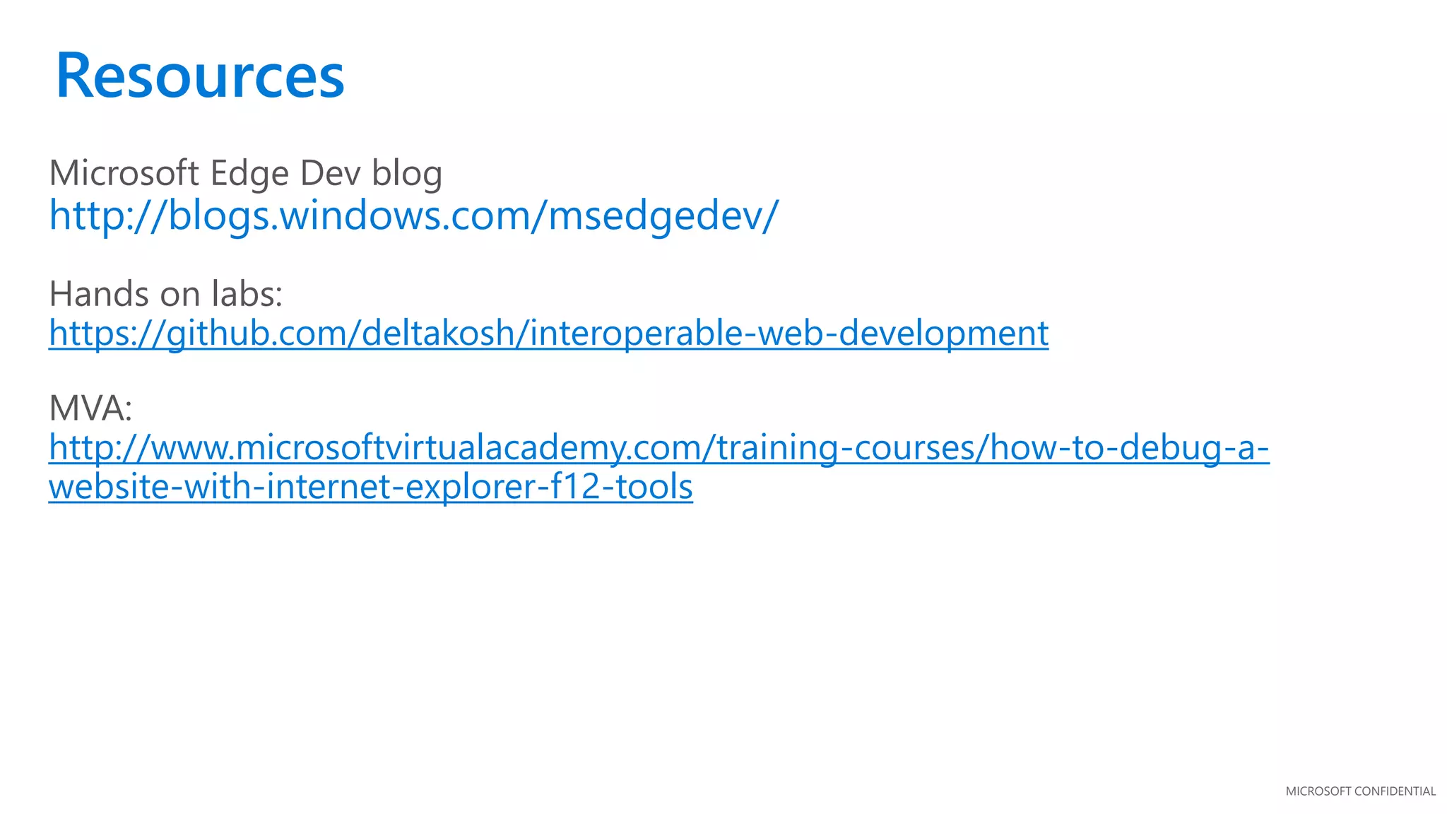 MICROSOFT CONFIDENTIAL
Microsoft Edge Dev blog
http://blogs.windows.com/msedgedev/
Hands on labs:
https://github.com/deltakosh/interoperable-web-development
MVA:
http://www.microsoftvirtualacademy.com/training-courses/how-to-debug-a-
website-with-internet-explorer-f12-tools
Resources
 