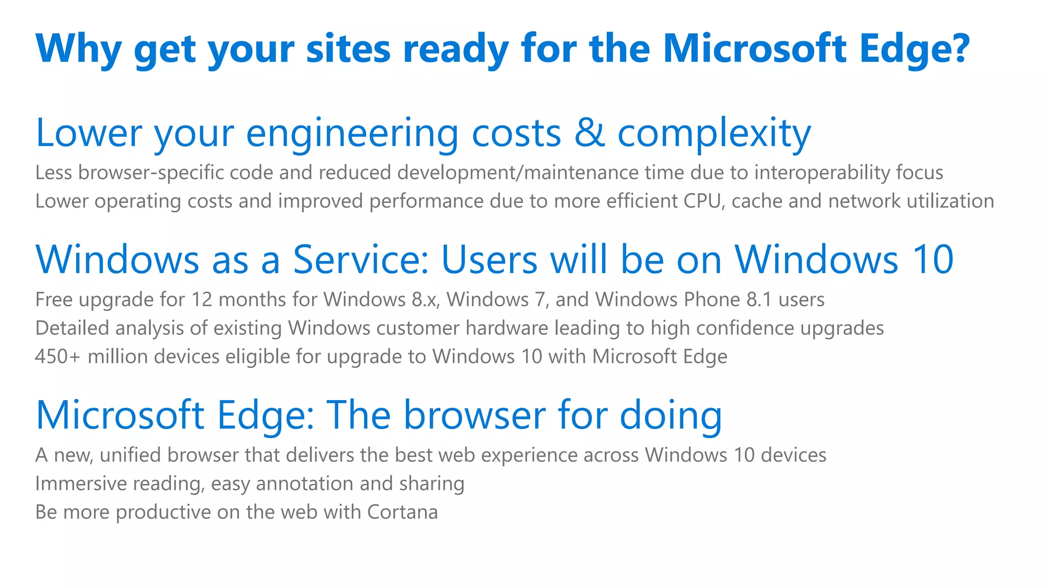 Lower your engineering costs & complexity
Less browser-specific code and reduced development/maintenance time due to interoperability focus
Lower operating costs and improved performance due to more efficient CPU, cache and network utilization
Windows as a Service: Users will be on Windows 10
Free upgrade for 12 months for Windows 8.x, Windows 7, and Windows Phone 8.1 users
Detailed analysis of existing Windows customer hardware leading to high confidence upgrades
450+ million devices eligible for upgrade to Windows 10 with Microsoft Edge
Microsoft Edge: The browser for doing
A new, unified browser that delivers the best web experience across Windows 10 devices
Immersive reading, easy annotation and sharing
Be more productive on the web with Cortana
Why get your sites ready for the Microsoft Edge?
 