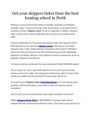 Get your skippers ticket from the best
boating school in Perth
Boating is a popular recreational activity in Australia, especially in the Western
Australian region. Anyone who knows a little about boating, is well aware that it is
necessary to have a skippers ticket. For all you beginners in boating, a skippers
ticket is nothing but an official qualification that will allow you to operate a boat
safely.
A favoured destination for the boating enthusiasts to attain their skippers ticket is
Perth Boat School. An authorized skippers school; their trainers, and mobile
assessors work 7 days a week training and assessing their students. Perth Boat
School branches are spread all over WA including training schools in Bayswater,
Maylands, and Hillarys. Moreover, their network of schools is spread even as far as
Busselton, Esperance and Broome.
To make a booking is simple with their easy automated ONLINE BOOKING system.
All you need to do is go to www.perthboatschool.com.au and choose the boat-
training course of you prefer. The booking form will have the option for price match,
provide your details and they will match the best course offer for you.
For acquiring your Skippers ticket, Perth Boat School is the only training centre
qualified to offer boat-handling courses that are both commercial as well as
recreational.
Now it is up to you to choose from the course options available in the school.
Getting skippers tickets Perth for BEGINNERS in boating is quite easy for
students with their comprehensive Platinum course. This course is very popular as it
 