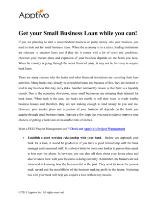 Get your Small Business Loan while you can!
If you are planning to start a small/medium business or pump money into your business, you
need to look out for small business loans. When the economy is in a crisis, lending institutions
are reluctant to sanction loans and if they do, it comes with a lot of terms and conditions.
However your market plans and expansion of your business depends on the funds you have.
When the country is going through the worst financial crisis, it may not be that easy to acquire
bank loans.

There are many reasons why the banks and other financial institutions are curtailing their loan
activities. Many banks may already have troubled loans and because of this, they are hesitant to
lend to any business that may carry risks. Another noteworthy reason is that there is a liquidity
crunch. Due to the economic slowdown, many small businesses are crimping their demand for
bank loans. When such is the case, the banks are unable to sell their loans to credit worthy
business houses and therefore, they are not making enough to lend money to you and me.
However, your market plans and expansion of your business all depends on the funds you
acquire through small business loans. Here are a few steps that you need to take to improve your
chances of getting a bank loan at reasonable rates of interest.

Want a FREE Project Management tool? Check out Apptivo’s Project Management

        Establish a good working relationship with your bank - Before you approach your
        bank for a loan, it would be productive if you have a good relationship with the bank
        manager and concerned staff. It is always better to meet your banker in person than speak
        to him over the phone. In between, you can also tell them about your future plans and
        also let know how well your business is doing currently. Remember, the bankers are not
        interested in knowing how the business did in the past. They want to know the present
        track record and the possibilities of the business making profit in the future. Nurturing
        ties with your bank will help you acquire a loan without any hassles.




© 2011 Apptivo Inc. All rights reserved.
 