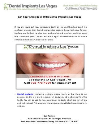 Our Address
7219 w.Sahara suite 130, Las Vegas, NV 89117
Book Your Free Consultation Today, Call Now: (702)778-4250
Get Your Smile Back With Dental Implants Las Vegas
If you are young but have removed a tooth or two and therefore don’t feel
confident enough, then Dental Implants Las Vegas is the perfect place for you.
It offers you the best care for your teeth and dental problems and that too at
very affordable prices. There are many types of dental implants or dental
restoration facilities available at our place.
• Dental Implants: implanting a single missing tooth so that there is less
pressure on the jaw and less danger of gingivitis and tooth decay to other
teeth. You will be able to have permanent implants which are very strong
and look natural. This way your chewing capacity will also be restores to its
original.
 